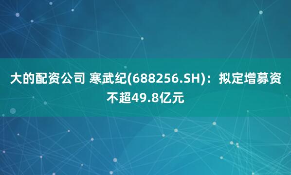 大的配资公司 寒武纪(688256.SH)：拟定增募资不超49.8亿元