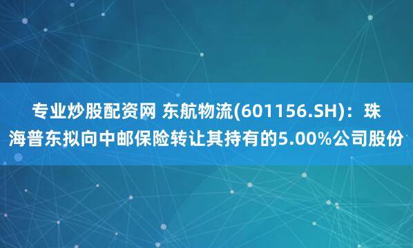 专业炒股配资网 东航物流(601156.SH)：珠海普东拟向中邮保险转让其持有的5.00%公司股份