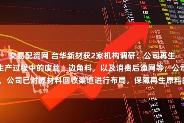 交易配资网 台华新材获2家机构调研：公司再生尼龙原材料主要有锦纶生产过程中的废丝、边角料，以及消费后渔网等，公司已对原材料回收渠道进行布局，保障再生原料的供应（附调研问答）