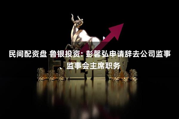 民间配资盘 鲁银投资: 彭馨弘申请辞去公司监事、监事会主席职务