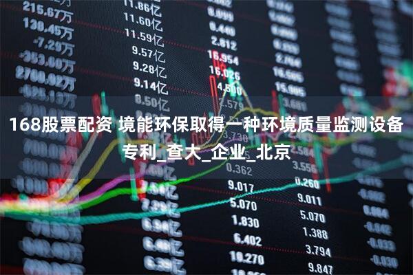 168股票配资 境能环保取得一种环境质量监测设备专利_查大_企业_北京