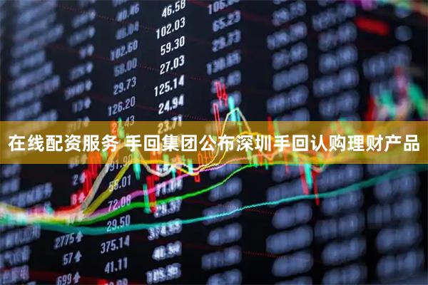 在线配资服务 手回集团公布深圳手回认购理财产品