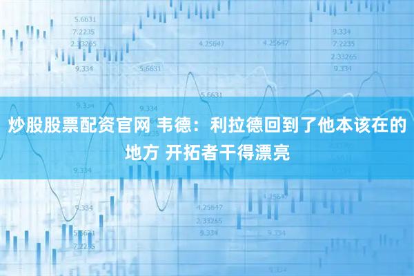 炒股股票配资官网 韦德：利拉德回到了他本该在的地方 开拓者干得漂亮