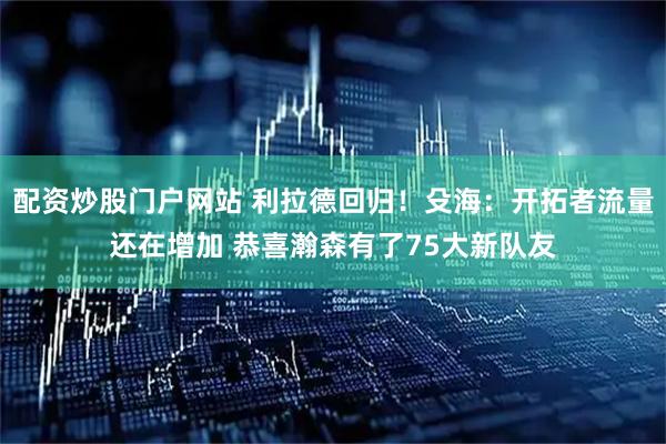 配资炒股门户网站 利拉德回归！殳海：开拓者流量还在增加 恭喜瀚森有了75大新队友