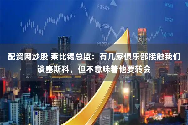 配资网炒股 莱比锡总监：有几家俱乐部接触我们谈塞斯科，但不意味着他要转会