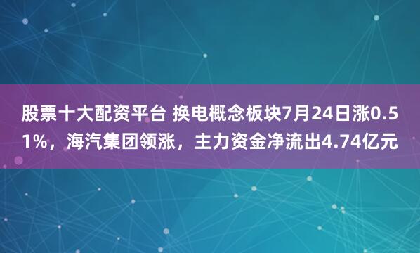股票十大配资平台 换电概念板块7月24日涨0.51%，海汽集团领涨，主力资金净流出4.74亿元